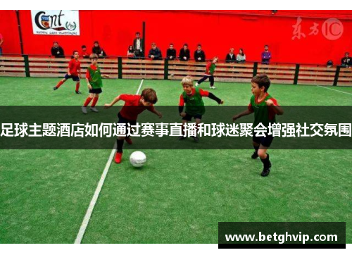 足球主题酒店如何通过赛事直播和球迷聚会增强社交氛围